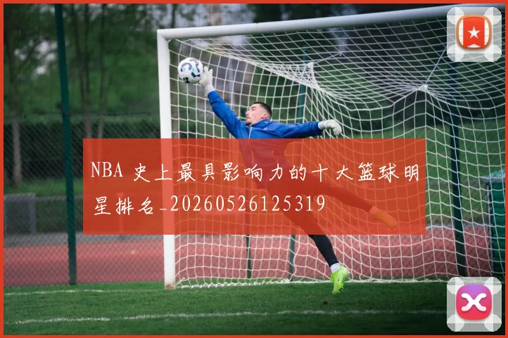 NBA 史上最具影响力的十大篮球明星排名_20260526125319