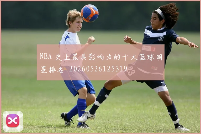 NBA 史上最具影响力的十大篮球明星排名_20260526125319
