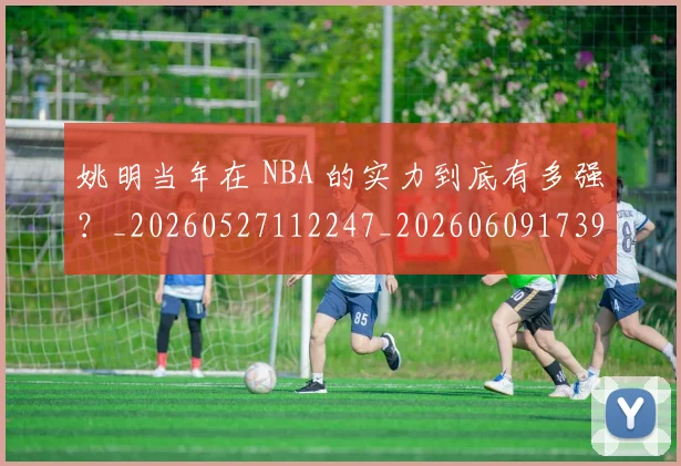 姚明当年在 NBA 的实力到底有多强?_20260527112247_20260609173902