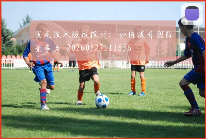 国足技术短板探讨:如何提升国际竞争力_20260527111856