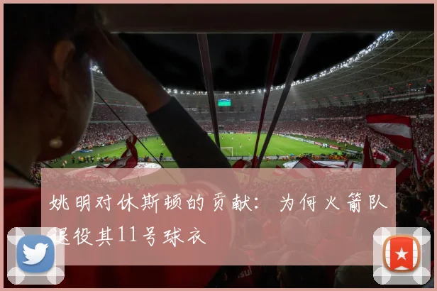姚明对休斯顿的贡献:为何火箭队退役其11号球衣
