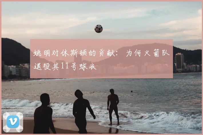 姚明对休斯顿的贡献:为何火箭队退役其11号球衣