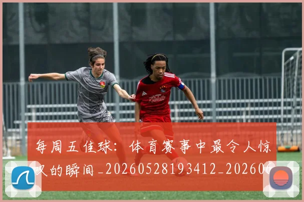 每周五佳球:体育赛事中最令人惊叹的瞬间_20260528193412_20260610170042