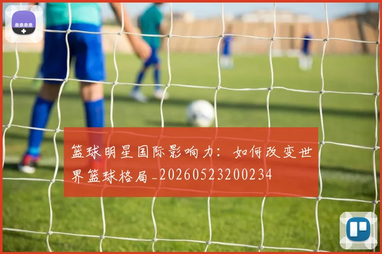 篮球明星国际影响力：如何改变世界篮球格局_20260523200234