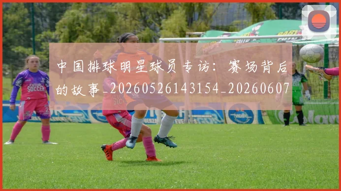 中国排球明星球员专访:赛场背后的故事_20260526143154_20260607160810